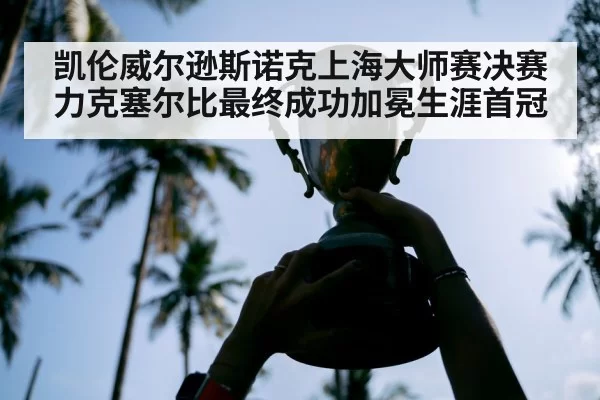 凯伦威尔逊斯诺克上海大师赛决赛力克塞尔比最终成功加冕生涯首冠