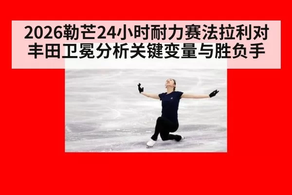 2026勒芒24小时耐力赛法拉利对丰田卫冕分析关键变量与胜负手